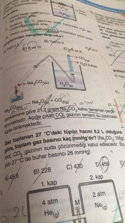 yandaki si
miktar
H₂O
SIVISI
dengede bulunmaktadır.
Piston aşağı çekflirse bu-
artar.
har basıncı
molekülleri sayısı artar.
Sıcaklık 50 °C yapılırsa birim hacimdeki H₂O gaz
III. Piston yukarı çekilirse H₂O molekülleri sayısı azalır.
yargılarından hangileri doğrudur?
B) Yalnız II
A) Yalnız
Buna göre;
1.
11.
ile
II ve III
Na₂CO3(k)
0,2001
20
H₂O (s)
on
-Na₂O + CO₂(g)
B) 228
EXI
1. kap
4 atm
ve III
He(g)
CO2(g)
C) ve Il
He gazi SP HD when
basincs sai du Yo
M
de Togor
H₂O buharı
Buna göre, pistonun
bit sıcaklıkta 2V V
muna getirilmesiyl
Na₂CO3(k)
01201
denklemine göre 21,2 gram Na₂CO3 katısı tamamen parça
lanmaktadır. Açığa çıkan CO₂ gazının tamamı su üzerindeki
tüpte birikmektedir.
Gaz toplanan 27 °C'deki tüpün hacmi 8,2 L olduğuna
göre, toplam gaz basıncı kaç mmHg'dir? (Na₂CO3: 106g/
mol, CO, gazının suda çözünmediği kabul edilecektir. Su-
yun 27 °C'de buhar basıncı 26 mmHg)
C) 430
A) 45,6
D 456
2. kap
He gazinin
2 atm
F
Ne (g)
5P
grafiklere
A) Yaln
11.
Benin Hocam