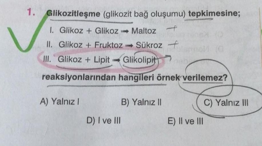 1. Glikozitleşme (glikozit bağ oluşumu) tepkimesine;
1. Glikoz + Glikoz➡ Maltoz
II. Glikoz + Fruktoz
III. Glikoz+ Lipit
Sükroz -
Glikolipit
reaksiyonlarından hangileri örnek verilemez?
A) Yalnız I
D) I ve III
B) Yalnız II
E) II ve III
C) Yalnız III