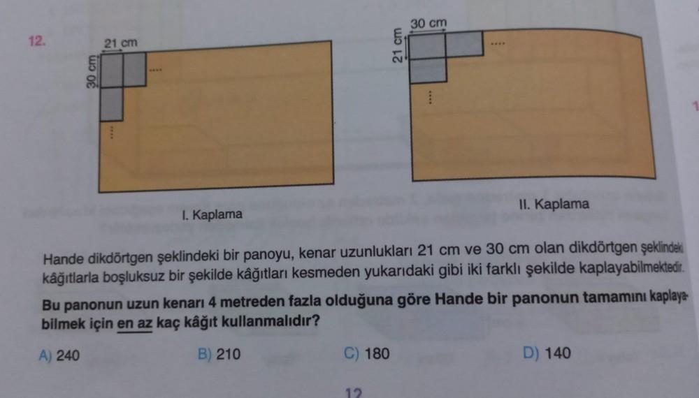 12.
30 cm
21 cm
I. Kaplama
21 cm
C) 180
30 cm
II. Kaplama
Hande dikdörtgen şeklindeki bir panoyu, kenar uzunlukları 21 cm ve 30 cm olan dikdörtgen şeklindeki
kâğıtlarla boşluksuz bir şekilde kâğıtları kesmeden yukarıdaki gibi iki farklı şekilde kaplayabilm
