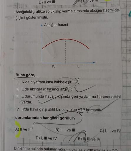 D) II ve III
Aşağıdaki grafikte soluk alıp verme sırasında akciğer hacmi de-
ğişimi gösterilmiştir.
4 Akciğer hacmi
K
A) II ve III
E),
Buna göre,
1. K da diyafram kasi kubbeleşir.
II. L de akciğer iç basıncı artar.
III. L durumunda hava çıkışında geri yayl