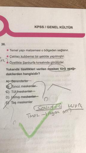 36.
KPSS/GENEL KÜLTÜR
* Temel yapı malzemesi o bölgeden sağlanır.
* Çatıları kubbemsi bir şekilde yapılmıştır.
*
Özellikle Şanlıurfa kırsalında görülürler.
Yukarıda özellikleri verilen mesken türü aşağı-
dakilerden hangisidir?
A) Serenderler
B) Tonoz meske