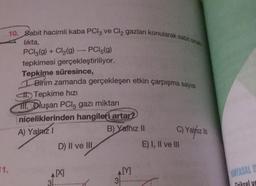 10. Sabit hacimli kaba PCl3 ve Cl₂ gazları konularak sabit sıcak
likta,
PCI3(g) + Cl₂(g) → PCl5(g)
tepkimesi gerçekleştiriliyor.
Tepkime süresince,
Birim zamanda gerçekleşen etkin çarpışma sayısı
Tepkime hızı
fil. Oluşan PCI5 gazı miktarı
niceliklerinden hangileri artar?
A) Yalnız I
B) Yalnız II
1.
D) II ve III
AX
31.
AM
3
C) Yalnız III
E) I, II ve III
UNYASAL D
Eiriksel ve