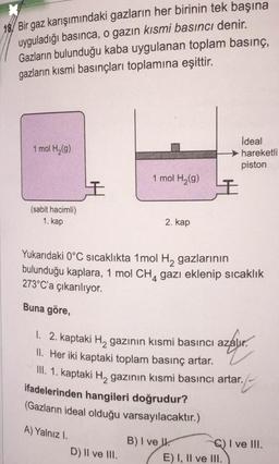 18/ Bir gaz karışımındaki gazların her birinin tek başına
uyguladığı basınca, o gazın kısmi basıncı denir.
Gazların bulunduğu kaba uygulanan toplam basınç,
gazların kısmi basınçları toplamına eşittir.
1 mol H₂(g)
(sabit hacimli)
1. kap
I
A) Yalnız I.
1 mol H₂(g)
2. kap
D) II ve III.
+
Yukarıdaki 0°C sıcaklıkta 1 mol H₂ gazlarının
bulunduğu kaplara, 1 mol CH gazı eklenip sıcaklık
273°C'a çıkarılıyor.
4
Buna göre,
1. 2. kaptaki H₂ gazının kısmi basıncı azalır.
II. Her iki kaptaki toplam basınç artar.
III. 1. kaptaki H, gazının kısmi basıncı artar.
t
ifadelerinden hangileri doğrudur?
(Gazların ideal olduğu varsayılacaktır.)
B) I ve
Ideal
hareketli
piston
C) I ve III.
E) I, II ve III.