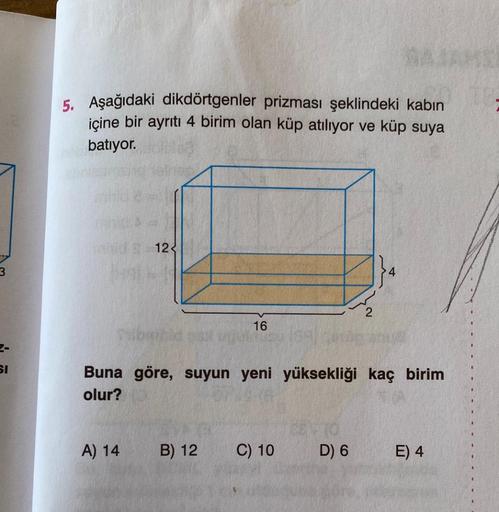 3
SI
5. Aşağıdaki dikdörtgenler prizması şeklindeki kabın
içine bir ayrıtı 4 birim olan küp atılıyor ve küp suya
batıyor.
nid. 212
16
A) 14
Buna göre, suyun yeni yüksekliği kaç birim
olur?
B) 12 C) 10
RASAMS
2
D) 6
E) 4