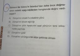 HOCAM
11. Samsun'da Güneş'in İstanbul'dan daha önce doğma-
sının nedeni aşağıdakilerden hangisinde doğru veril-
miştir?
A) Dünya'nın eksen hareketinin yönü
B) Dünya'nın eksen eğikliği
C) Dünya'nın yıllık hareketini saat yönünün tersi istika-
mette yapması
D) Dünya'nın şekli
E) Dünya'nın yörüngesinin elips şeklinde olması