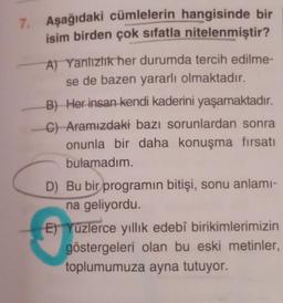 7.
Aşağıdaki cümlelerin hangisinde bir
isim birden çok sıfatla nitelenmiştir?
A) Yanlızlık her durumda tercih edilme-
se de bazen yararlı olmaktadır.
B) Her insan kendi kaderini yaşamaktadır.
C) Aramızdaki bazı sorunlardan sonra
onunla bir daha konuşma fırsatı
bulamadım.
D) Bu bir programın bitişi, sonu anlamı-
na geliyordu.
E) Yuzlerce yıllık edebî birikimlerimizin
göstergeleri olan bu eski metinler,
toplumumuza ayna tutuyor.