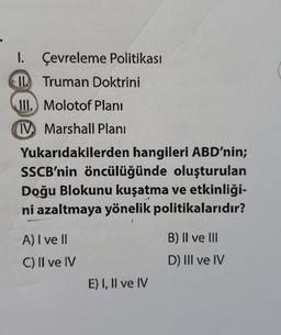 Çevreleme Politikası
Truman Doktrini
1.
Il
III. Molotof Plani
IV Marshall Plani
Yukarıdakilerden hangileri ABD'nin;
SSCB'nin öncülüğünde oluşturulan
Doğu Blokunu kuşatma ve etkinliği-
ni azaltmaya yönelik politikalarıdır?
A) I ve Il
C) II ve IV
E) I, II ve IV
B) II ve III
D) III ve IV