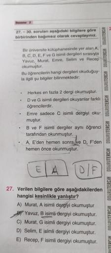 Deneme 2
27.-30. soruları aşağıdaki bilgilere göre
birbirinden bağımsız olarak cevaplayınız.
Bir üniversite kütüphanesinde yer alan A.
B, C, D, E, F ve G isimli dergileri sırasıyla
Yavuz, Murat, Emre, Selim ve Recep
okumuştur.
Bu öğrencilerin hangi dergile