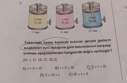 3.
n mol.
O₂ (g)
I. kap
A) | = || = |||
n.mol
H₂ (g)
II. kap
D) II > III >
B) | > || > |||
JO
Yukarıdakı özdeş kaplarda bulunan gerçek gazların
sıcaklıkları aynı olduğuna göre basınçlarının karşılaş-
tırılması aşağıdakilerden hangisinde doğru verilmiştir?
(H: 1, O: 16, Cl: 35,5)
n mol
Cl₂ (g)
III. kap
E) ||| > | > ||
C) || > | > |||
11