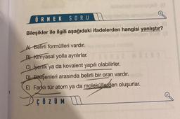 demsiqot sumiga
ÖRNEK SORU
outrol helemesiem simiososnellu 10
Bileşikler ile ilgili aşağıdaki ifadelerden hangisi yanlıştır?
173
A) Belirli formülleri vardır.
B) Kimyasal yolla ayrılırlar.
C) iyenik ya da kovalent yapılı olabilirler.
D) Bileşenleri arasında belirli bir oran vardır.
E) Farklı tür atom ya da moleküllerden oluşurlar.
ÇÖZÜM
O#32 NO