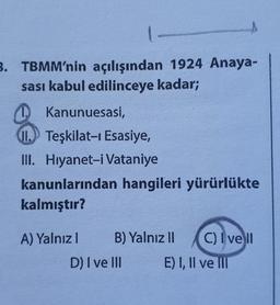 3. TBMM'nin açılışından 1924 Anaya-
sası kabul edilinceye kadar;
1.
Kanunuesasi,
II. Teşkilat-ı Esasiye,
III. Hiyanet-i Vataniye
kanunlarından hangileri yürürlükte
kalmıştır?
A) Yalnız 1
B) Yalnız II
D) I ve III
C) Ivell
E) I, II ve III