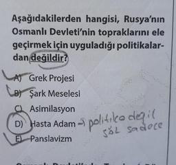 Aşağıdakilerden hangisi, Rusya'nın
Osmanlı Devleti'nin topraklarını ele
geçirmek için uyguladığı politikalar-
dan değildir?
A) Grek Projesi
B) Şark Meselesi
Asimilasyon
D) Hasta Adam
E) Panslavizm
politile değil
SĂL Sadece