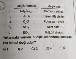 Bileşik formülüide Bileşik adı
Na₂SO4 mun
Sodyum sülfat
Fe₂S3
Demir (II) sülfür
Potasyum oksit
Azot hidrür
I.
II.
III.
IV.
V.
SO,
Kükürt dioksit
Yukarıdaki verilen bileşik adlandırmalarından
kaç tanesi doğrudur?
A) 1
B) 2
K₂0
Sien
NH3
C) 3 D) 4
E) 5