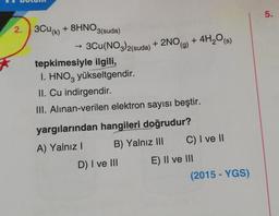 2. 3Cu(k) + 8HNO3(suda)
3Cu(NO3)2(suda) + 2NO(g) + 4H₂O(s)
tepkimesiyle ilgili,
1. HNO3 yükseltgendir.
II. Cu indirgendir.
III. Alınan-verilen elektron sayısı beştir.
yargılarından hangileri doğrudur?
A) Yalnız I
B) Yalnız III
D) I ve III
C) I ve II
E) II ve III
(2015-YGS)
5.