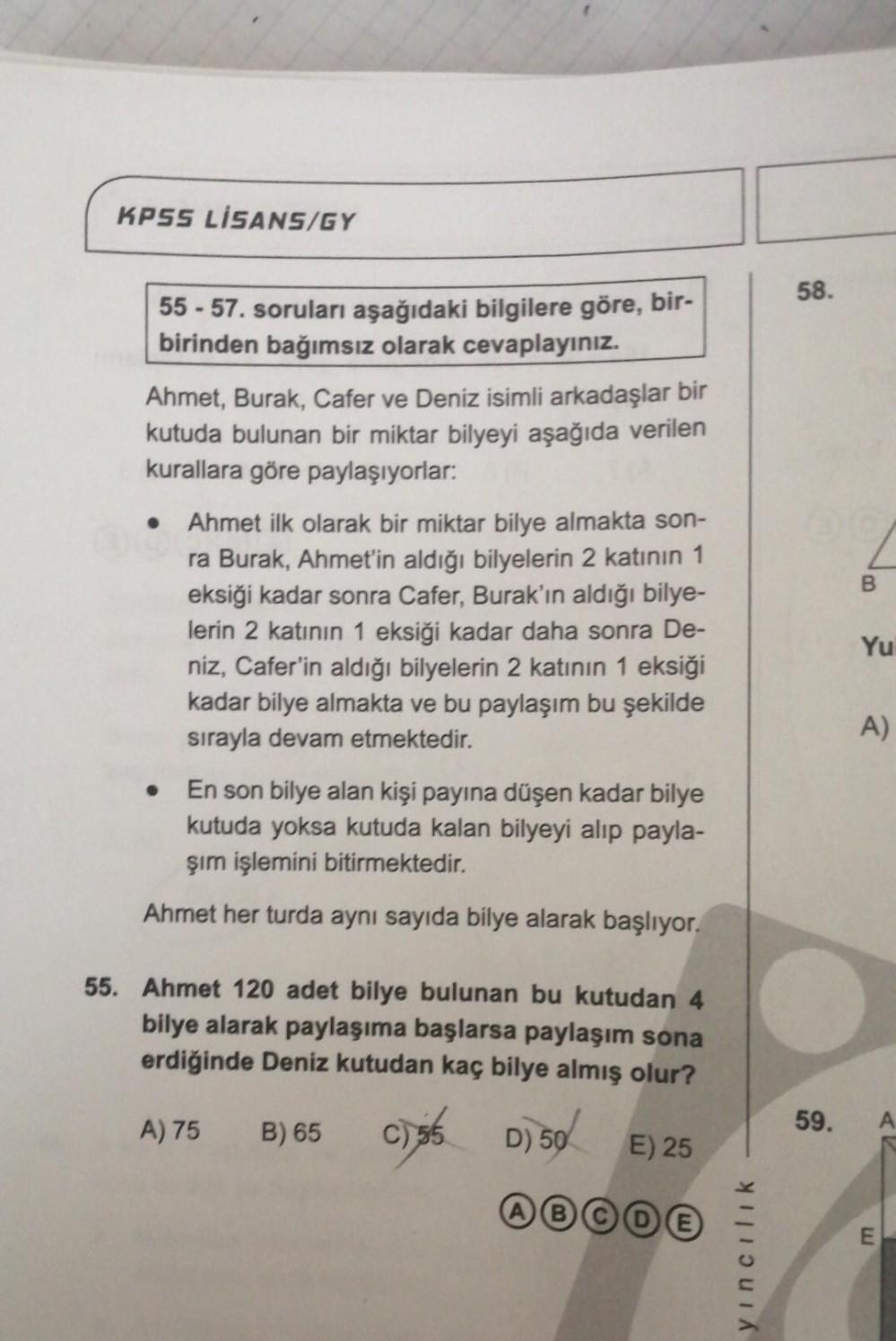 KPSS LİSANS/GY
55-57. soruları aşağıdaki bilgilere göre, bir-
birinden bağımsız olarak cevaplayınız.
Ahmet, Burak, Cafer ve Deniz isimli arkadaşlar bir
kutuda bulunan bir miktar bilyeyi aşağıda verilen
kurallara göre paylaşıyorlar:
Ahmet ilk olarak bir mik