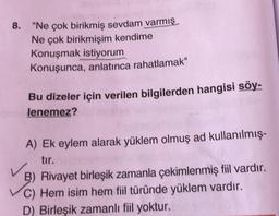 8. "Ne çok birikmiş sevdam varmış
Ne çok birikmişim kendime
Konuşmak istiyorum
Konuşunca, anlatınca rahatlamak"
Bu dizeler için verilen bilgilerden hangisi söy-
lenemez?
A) Ek eylem alarak yüklem olmuş ad kullanılmış-
tır.
B) Rivayet birleşik zamanla çekimlenmiş fiil vardır.
C) Hem isim hem fiil türünde yüklem vardır.
D) Birleşik zamanlı fiil yoktur.