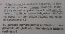 5. (1) Ege'nin
rengi durmaksızın değişiyor. (II) Sey-
rederken, yüzerken maviye bulanıyor insan.
(III) Kıyıda ayakları yakan, incecik, sert kum ta-
neleri... (IV) Birden kayısı bahçesine dönüşü-
yor deniz. (V) Yarın akşam üstünde menekşe-
ler açacak belki de.
Bu parçada numaralanmış cümlelerin han-
gisindeki altı çizili söz, nitelikleriyle birlikte
verilmiştir?