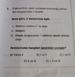 3.
X elementinin atom numarası bulunduğu periyo-
dun soygazından 1 eksiktir.
Buna göre, X elementiyle ilgili;
I. Elektron dizilimi s¹ ile biter.
II. Metaldir.
III. Bileşik oluştururken 1 elektron alarak oktede
ulaşır.
ifadelerinden hangileri kesinlikle yanlıştır?
A) Yalnız II
B) I ve II
C) I ve III
D) II ve III
E) I, II ve III