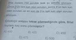 Bilal toplam 750 şoruluk testi şu şekilde çözüyor.
Önce 3'ün tam katı olan soruları, sonra 4'ün tam katı
olan soruları ve en son da 5'in tam katı olan soruları
çözüyor
Çözdüğü soruyu tekrar çözmediğinde göre, Bilal
toplam kaç soru çözmüştür?
A) 400
B) 425
D) 475
E) 500
C) 450