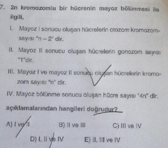 7. 2n kromozomlu bir hücrenin mayoz bölünmesi ile
ilgili,
1. Mayoz I sonucu oluşan hücrelerin otozom kromozom-
sayısı "n-2" dir.
II. Mayoz II sonucu oluşan hücrelerin gonozom sayısı
"1"dir.
III. Mayoz I ve mayoz II sonucu oluşan hücrelerin kromo-
zom sayıs