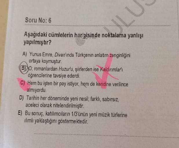 Soru No: 6
LU
Aşağıdaki cümlelerin hangisinde noktalama yanlışı
yapılmıştır?
A) Yunus Emre, Divan'ında Türkçenin anlatım zenginliğini
ortaya koymuştur.
BO romanlardan Huzuru, şiirlerden ise Kaldırımları
öğrencilerine tavsiye ederdi.
C) Hem bu işten bir pay