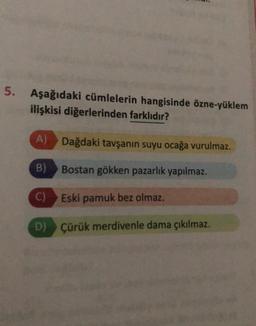 5.
Aşağıdaki cümlelerin hangisinde özne-yüklem
ilişkisi diğerlerinden farklıdır?
A) Dağdaki tavşanın suyu ocağa vurulmaz.
B)
Bostan gökken pazarlık yapılmaz.
Eski pamuk bez olmaz.
D) Çürük merdivenle dama çıkılmaz.
C)