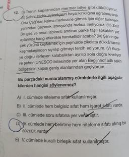 eri
12. (1) Trenin kapılarından mermer bilye gibi dökülüyoruz.
A) Şehrin hiçbir ziyaretçisini hayal kırıklığına uğratmayacak
Orta Çağ'dan kalma merkezine gitmek için diğer turistlerin
yanından geçerek istasyonda hızlıca ilerliyoruz. (III) Zarif
Bruges ve onun labirenti andıran parke taşlı sokakları yaz
aylarında hangi etkinlikle hareketlidir acaba? (IV) Şehrin ger-
çek yüzünü keşfetmek için pejmürde çikolata dükkânlarının
keşmekeşinden sıyrılıp gitmeyi tercih ediyorum. (V) Kuze-
ye doğru ilerleyen kalabalıktan ayrılıp sola doğru kıvrılıyor
ve şehrin UNESCO listesinde yer alan Begijnhof adlı sakin
bölgesinin kapısı geniş alanlarından geçiyorum.
Bu parçadaki numaralanmış cümlelerle ilgili aşağıda-
kilerden hangisi söylenemez?
A) I. cümlede niteleme sifàtr kullanılmıştır.
B) II. cümlede hem belgisiz sifat hem işaret sıfatı vardır.
C) III. cümlede soru sıfatına yer vermiştir.
DV. cümlede hem belirtme hem niteleme sıfatı almış bir
sözcük vardı
E) V. cümlede kurallı birleşik sifat kullanılmiştir.