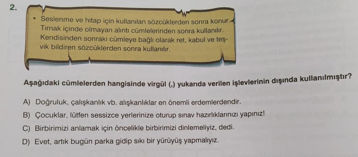 2.
Seslenme ve hitap için kullanılan sözcüklerden sonra konur.
Tırnak içinde olmayan alıntı cümlelerinden sonra kullanılır.
Kendisinden sonraki cümleye bağlı olarak ret, kabul ve teş-
vik bildiren sözcüklerden sonra kullanılır.
Aşağıdaki cümlelerden hangis