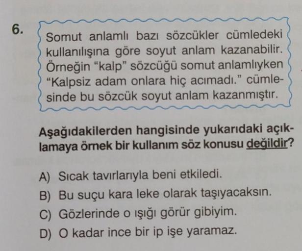 6.
Somut anlamlı bazı sözcükler cümledeki
kullanılışına göre soyut anlam kazanabilir.
Örneğin "kalp" sözcüğü somut anlamlıyken
"Kalpsiz adam onlara hiç acımadı." cümle-
sinde bu sözcük soyut anlam kazanmıştır.
Aşağıdakilerden hangisinde yukarıdaki açık-
la