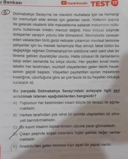 benimhocam TEST 17
Dolmabahçe Sarayı'na ne mevkiini muhafaza için ne herhangi
bir memuriyet elde etmek için gelenler vardı. Yollarını şaşırıp
da gelecek olsalardı bile maksatlarına saltanat makamının nüfu-
zunu kullanmak imkânı mevcut değildi. Hele imtiyaz peşinde
dolaşanlar sarayın yolunu bile bilmezlerdi. Memlekette cereyan
eden vakalardan türlü garip neticeler çıkarmak menfaat teminine
çalışanlar için bu meslek tamamıyla iflas etmişti fakat bütün bu
değişikliğe rağmen Dolmabahçe'nin sükütuna vakit vakit ufak bir
titreme getiren ziyaretçiler olurdu. Hatta cülusun ilk zamanlarını
takip eden zamanda bu sıkça olurdu. Her şeyden evvel mem-
leketin her tarafından, muhtelif vilayetlerden gelen tebrik heyet-
lerinin geçidi başladı. Vilayetleri payitahttan ayıran mesafenin
kısalığına, uzunluğuna göre az çok fasila ile bu heyetler oldukça
kalabalık idi.
Bankası
Bu parçada Dolmabahçe Sarayı'ndaki anlayışla ilgili asıl
anlatılmak istenen aşağıdakilerden hangisidir?
A) Toplumun her kesiminden insanı büyük bir tevazu ile ağırla-
maktadır.
B) Herkes tarafından çok rahat bir şekilde ulaşılabilen bir zihni-
yeti barındırmaktadır.
C) Bir kısım insanın kişisel hırsları uğruna zarar görmektedir.
Çıkarı peşinde koşan insanlara hiçbir şekilde değer verme-
mektedir.
E) Anadolu'dan gelen herkese kapı açan bir yapısı vardır.