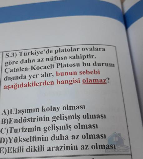S.3) Türkiye'de platolar ovalara
göre daha az nüfusa sahiptir.
Çatalca-Kocaeli Platosu bu durum
dışında yer alır, bunun sebebi
aşağıdakilerden hangisi olamaz?
A)Ulaşımın kolay olması
B)Endüstrinin gelişmiş olması
C)Turizmin gelişmiş olması
D)Yükseltinin da