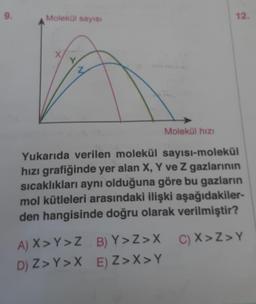 9.
Molekül sayısı
Molekül hızı
A) X>Y>Z B) Y>Z>X
D) Z> Y>X E) Z>X>Y
12.
Yukarıda verilen molekül sayısı-molekül
hızı grafiğinde yer alan X, Y ve Z gazlarının
sıcaklıkları aynı olduğuna göre bu gazların
mol kütleleri arasındaki ilişki aşağıdakiler-
den hangisinde doğru olarak verilmiştir?
C) X>Z>Y