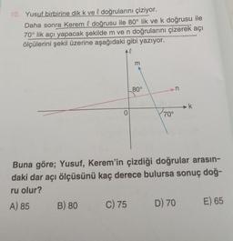 10. Yusuf birbirine dik k ve l doğrularını çiziyor.
Daha sonra Kerem l doğrusu ile 80° lik ve k doğrusu ile
70° lik açı yapacak şekilde m ve n doğrularını çizerek açı
ölçülerini şekil üzerine aşağıdaki gibi yazıyor.
l
0
B) 80
m
C) 75
80°
70°
n
Buna göre; Yusuf, Kerem'in çizdiği doğrular arasın-
daki dar açı ölçüsünü kaç derece bulursa sonuç doğ-
ru olur?
A) 85
k
D) 70
E) 65