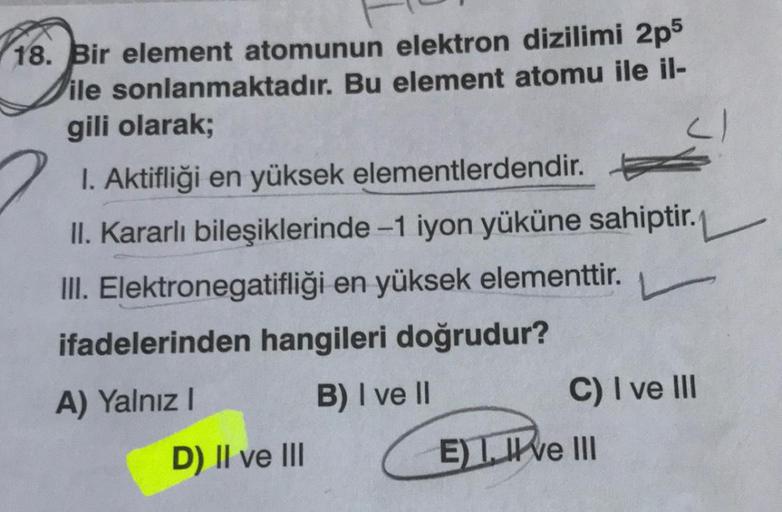 18. Bir element atomunun elektron dizilimi 2p5
ile sonlanmaktadır. Bu element atomu ile il-
gili olarak;
1. Aktifliği en yüksek elementlerdendir.
II. Kararlı bileşiklerinde -1 iyon yüküne sahiptir.
III. Elektronegatifliği en yüksek elementtir.
ifadelerinde