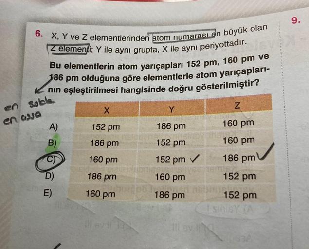 6. X, Y ve Z elementlerinden atom numarası en büyük olan
Z elementi; Y ile aynı grupta, X ile aynı periyottadır.
lsv
Bu elementlerin atom yarıçapları 152 pm, 160 pm ve
186 pm olduğuna göre elementlerle atom yarıçapları-
✓nın eşleştirilmesi hangisinde doğru