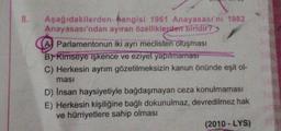 8.
Aşağıdakilerden
hangisi 1961 Anayasası'nı 1982
Anayasası'ndan ayıran özelliklerden biridir?
(A) Parlamentonun iki ayrı meclisten oluşması
B) Kimseye işkence ve eziyet yapılmaması
C) Herkesin ayrım gözetilmeksizin kanun önünde eşit ol-
ması
D) Insan haysiyetiyle bağdaşmayan ceza konulmaması
E) Herkesin kişiliğine bağlı dokunulmaz, devredilmez hak
ve hürriyetlere sahip olması
(2010 - LYS)