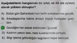 Aşağıdakilerin hangisinde bir sifat, ek fiil (ek eylem)
alarak yüklem olmuştur?
A) Bütün gün Safranbolu'nun tarihi sokaklarında gezdik.
B) Arkadaşlarıma hatıra amaçlı küçük hediyeler getir-
T
dim.
C) Gezdiğim her sokak birbirinden güzeldi.
D) Kadının yakıcı sesi, hala kulaklarımda çınlıyor.
E) Bilgi işleme götürdüğün kağıtların hepsi benimdi.