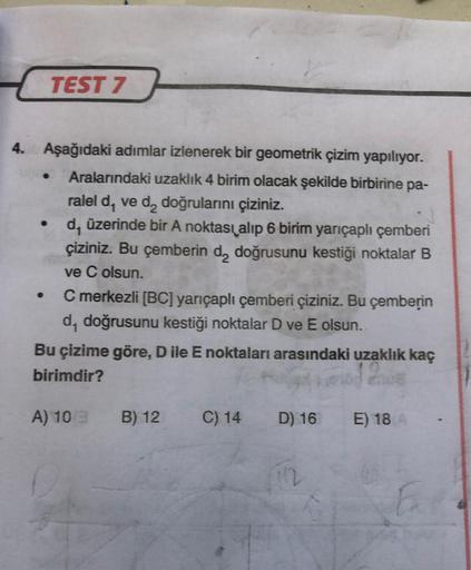 TEST 7
4.00 Aşağıdaki adımlar izlenerek bir geometrik çizim yapılıyor.
Aralarındaki uzaklık 4 birim olacak şekilde birbirine pa-
ralel d, ve d₂ doğrularını çiziniz.
d, üzerinde bir A noktası alıp 6 birim yarıçaplı çemberi
çiziniz. Bu çemberin d₂ doğrusunu 