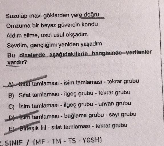 Süzülüp mavi göklerden yere doğru
Omzuma bir beyaz güvercin kondu
Aldım elime, usul usul okşadım
Sevdim, gençliğimi yeniden yaşadım
Bu dizelerde aşağıdakilerin hangisinde verilenier
vardır?
A) Stat tamlaması - isim tamlaması - tekrar grubu
B) Sifat tamlama