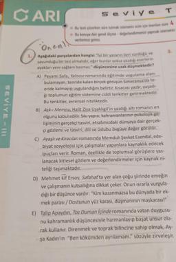 SEVİYE-I
CARI
Seviye
Bu testi çözerken süre tutmak isterseniz sizin için önerilen süre
Bu konuya dair genel ölçme değerlendirmenizi yapmak isterseniz
verilerinizi giriniz.
Öneml
Aşağıdaki parçalardan hangisi "İyi bir yazarın ileri sürdüğü ve
savunduğu bir tezi olmalıdır, eğer bunlar yoksa yazdığı eserlerin
ayakları yere sağlam basmaz." düşüncesine uzak düşmektedir?
A) Peyami Safa, Yalnızız romanında eğitimde uygulama alanı
bulamayan, teoride kalan birçok görüşün Simeranya'da te-
oride kalmayıp uygulandığını belirtir. Kısacası yazar, yaşadı-
ğı toplumun eğitim sistemine ciddi tenkitler getirmektedir.
Bu tenkitler, evrensel niteliktedir.
T
B) Aşk-ı Memnu, Halit Ziya Uşaklıgil'in yazdığı altı romanın en
olgunu kabul edilir. Sıkı yapısı, kahramanlarının psikolojik ge
lişiminin gerçekçi tasviri, etrafımızdaki dünyaya dair gerçek-
çi gözlemi ve tasviri, dili ve üslubu övgüye değer görülür.
C) Ayaşlı ve Kiracıları romanında Memduh Şevket Esendal, ede-
biyat sosyolojisi için çalışmalar yapanlara kaynaklık edecek
ipuçları verir. Roman, özellikle de toplumsal görüşlere yas-
lanacak kitlesel gözlem ve değerlendirmeler için kaynak ni-
teliği taşımaktadır.
D) Mehmet kif Ersoy, Safahat'ta yer alan çoğu şiirinde emeğin
ve çalışmanın kutsallığına dikkat çeker. Onun israrla vurgula-
dığı bir düşünce vardır: "Kim kazanmazsa bu dünyada bir ek-
mek parası/Dostunun yüz karası, düşmanının maskarası!"
E) Talip Apaydın, Toz Duman içinde romanında vatan duygusu-
nu kahramanlık düşüncesiyle harmanlayıp başat unsur ola-
rak kullanır. Direnmek ve toprak bilincine sahip olmak, Ay-
şa Kadın'ın "Ben kökümden ayrılamam." sözüyle zirveleşir.