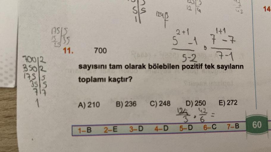 700/2
3502
1755
35 5
717
->
(ASIS
15 $35
11.
2+1
5 -1 7-7
7-1
(AAP) + (800) 5-2
sayısını tam olarak bölebilen pozitif tek sayıların
toplamı kaçtır?
700
1-B
124/²
A) 210 B) 236 C) 248
2-E
3-D 4-D
D) 250
124
>
3 6
5-D
42
6-C
E) 272
7-B
60
14