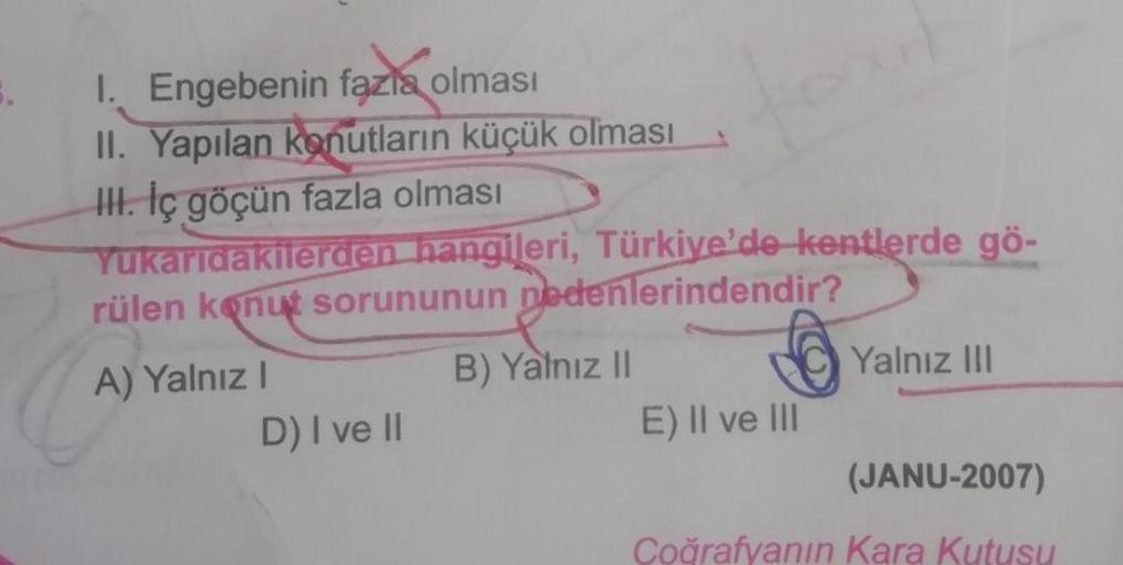 I. Engebenin fazla olması
II. Yapılan konutların küçük olması
III. İç göçün fazla olması
Yukarıdakilerden hangileri, Türkiye'de kentlerde gö-
rülen konut sorununun nedenlerindendir?
A) Yalnız I
D) I ve II
B) Yalnız II
E) II ve III
Yalnız III
(JANU-2007)
Co