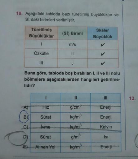 10. Aşağıdaki tabloda bazı türetilmiş büyüklükler ve
SI daki birimleri verilmiştir.
Türetilmiş
Büyüklükler
1
Özkütle
I
HIZ
Sürat
Ivme
B)
C)
D
E) Alınan Yol
(SI) Birimi
Sürat
m/s
Buna göre, tabloda boş bırakılan I, II ve III nolu
bölmelere aşağıdakilerden h