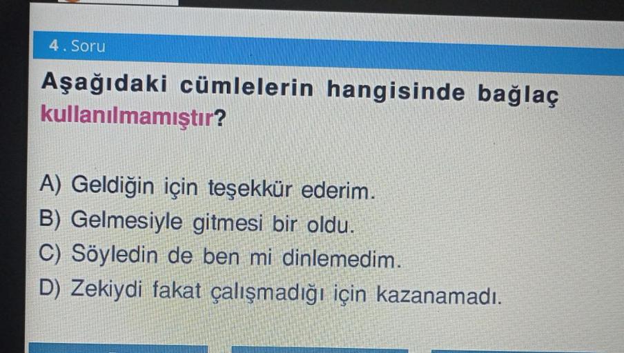 4. Soru
Aşağıdaki cümlelerin hangisinde bağlaç
kullanılmamıştır?
A) Geldiğin için teşekkür ederim.
B) Gelmesiyle gitmesi bir oldu.
C) Söyledin de ben mi dinlemedim.
D) Zekiydi fakat çalışmadığı için kazanamadı.