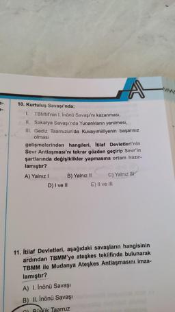 10. Kurtuluş Savaşı'nda;
I. TBMM'nin I. İnönü Savaşı'nı kazanması,
II. Sakarya Savaşı'nda Yunanlıların yenilmesi,
III. Gediz Taarruzun'da Kuvayımillîyenin başarısız
olması
gelişmelerinden hangileri, İtilaf Devletleri'nin
Sevr Antlaşması'nı tekrar gözden geçirip Sevr'in
şartlarında değişiklikler yapmasına ortam hazır-
lamıştır?
A) Yalnız I
B) Yalnız II
A
D) I ve II
C) Yalnız III
E) II ve III
11. İtilaf Devletleri, aşağıdaki savaşların hangisinin
ardından TBMM'ye ateşkes teklifinde bulunarak
TBMM ile Mudanya Ateşkes Antlaşmasını imza-
lamıştır?
A) I. İnönü Savaşı
B) II. İnönü Savaşı
CBüyük Taarruz