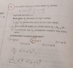 ittir?
2-3b
6.
n bir pozitif doğal sayı olmak üzere, A kümesi
A₂ = (x (-1) ¹<x< n²
biçiminde tanımlanıyor.
Buna göre, A kümeleri ile ilgili verilen
A A, kümesinde yalnız bir tam sayı vardır.
II. k bir pozitif çift doğal sayı olmak üzere A CA.2 dir.
Yazılabilecek tüm A kümelerinin kesişimi boş küme
belirtir."
yargılarından hangileri doğrudur?
A) Yalnız I
B) Ive Il
D) II ve III
< X <(x+2²
E) I, II ve Ill
C) I ve Ill