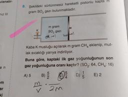 ulanabi-
mız III
en
m
ar
ki
1
8. Şekildeki sürtünmesiz hareketli pistonlu kapta m
gram SO₂ gazı bulunmaktadır.
K
m gram
SO₂ gazi
amol
4
Kaba K musluğu açılarak m gram CH eklenip, mut-
lak sıcaklığı yarıya indiriliyor.
B)
m
Buna göre, kaptaki ilk gaz yoğunluğunun son
gaz yoğunluğuna oranı kaçtır? (SO₂: 64, CH: 16)
A) 5
E) 2
harel
5
2
1
Ⓒ / !!
(D)
4
2m