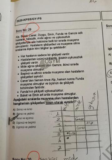 2020-KPSS/GY-PS
Soru No: 29
Alp, Buket, Caner, Duygu, Emin, Funda ve Gamze adlı
hastalar hâlsizlik, mide ağrısı ve uykusuzluk
şikâyetleriyle aile hekimine belli bir sırada muayene
olmuşlardır. Hastaların şikâyetleri ve muayene olma
sıralarına ilişkin kimi 