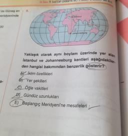 de Güneş en
heridyeninde
100
a-
8.
Ekvator
0. D.
Ek Ödev: 9. Sinif CAP COĞRAFYA SB
to
Istanbul
Johannesburg
Yaklaşık olarak aynı boylam üzerinde yer alan
İstanbul ve Johannesburg kentleri aşağıdakiler-
den hangisi bakımından benzerlik gösterir?
AY İklim özellikleri
BY
B) Yer şekilleri
Öğle vakitleri
D) Gündüz uzunlukları
E) Başlangıç Meridyeni'ne mesafeleri