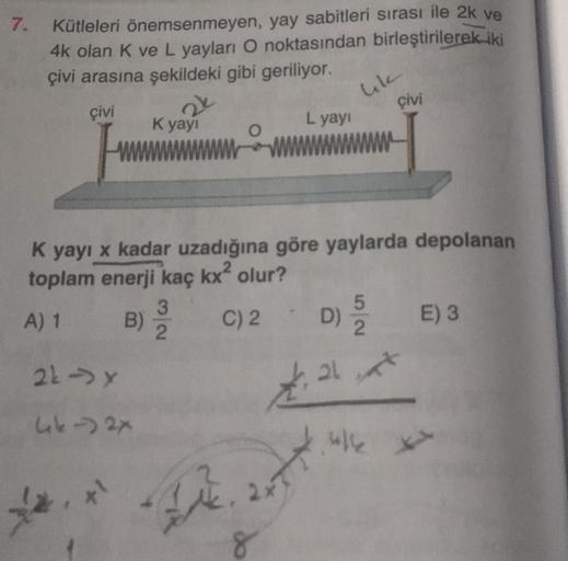 7.
Kütleleri önemsenmeyen, yay sabitleri sırası ile 2k ve
4k olan K ve L yayları O noktasından birleştirilerek iki
çivi arasına şekildeki gibi geriliyor.
çivi
www
A) 1 B)
K yayı
22-y
462x
, *1
K yayı x kadar uzadığına göre yaylarda depolanan
toplam enerji 